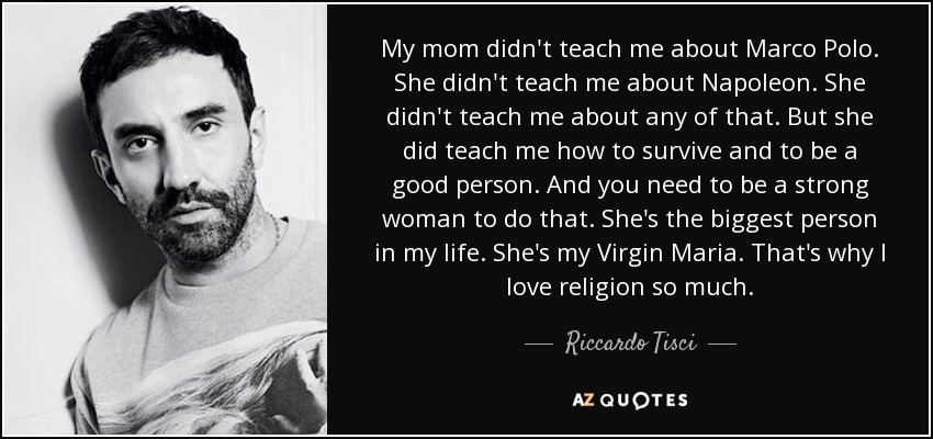 My mom didn't teach me about Marco Polo. She didn't teach me about Napoleon. She didn't teach me about any of that. But she did teach me how to survive and to be a good person. And you need to be a strong woman to do that. She's the biggest person in my life. She's my Virgin Maria. That's why I love religion so much. - Riccardo Tisci