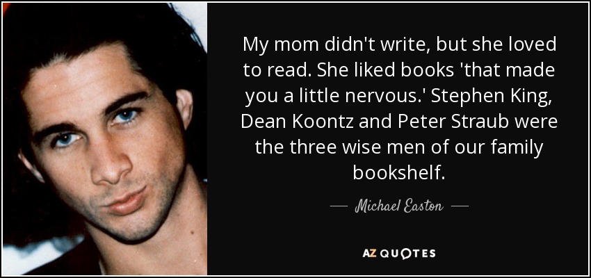 My mom didn't write, but she loved to read. She liked books 'that made you a little nervous.' Stephen King, Dean Koontz and Peter Straub were the three wise men of our family bookshelf. - Michael Easton