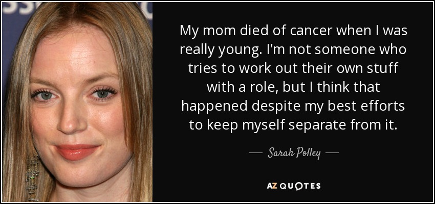My mom died of cancer when I was really young. I'm not someone who tries to work out their own stuff with a role, but I think that happened despite my best efforts to keep myself separate from it. - Sarah Polley