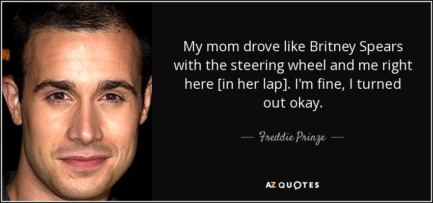 My mom drove like Britney Spears with the steering wheel and me right here [in her lap]. I'm fine, I turned out okay. - Freddie Prinze, Jr.