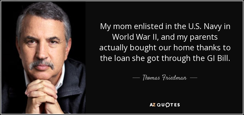 My mom enlisted in the U.S. Navy in World War II, and my parents actually bought our home thanks to the loan she got through the GI Bill. - Thomas Friedman