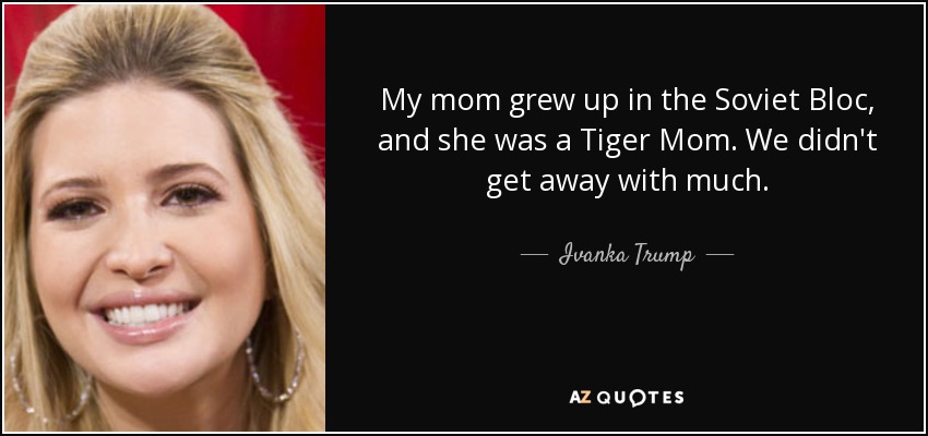 My mom grew up in the Soviet Bloc, and she was a Tiger Mom. We didn't get away with much. - Ivanka Trump