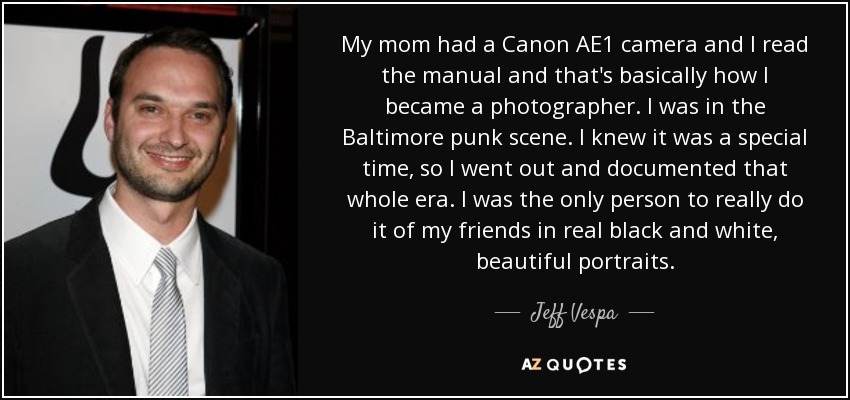 My mom had a Canon AE1 camera and I read the manual and that's basically how I became a photographer. I was in the Baltimore punk scene. I knew it was a special time, so I went out and documented that whole era. I was the only person to really do it of my friends in real black and white, beautiful portraits. - Jeff Vespa