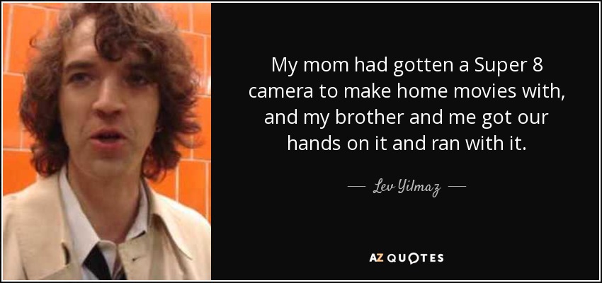 My mom had gotten a Super 8 camera to make home movies with, and my brother and me got our hands on it and ran with it. - Lev Yilmaz