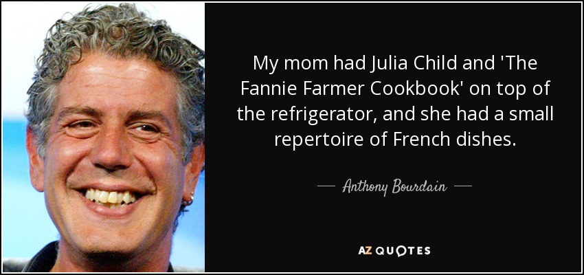 My mom had Julia Child and 'The Fannie Farmer Cookbook' on top of the refrigerator, and she had a small repertoire of French dishes. - Anthony Bourdain