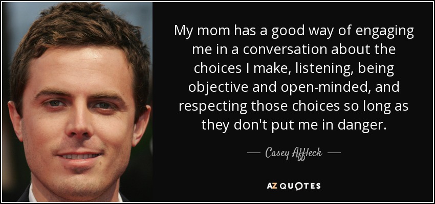 My mom has a good way of engaging me in a conversation about the choices I make, listening, being objective and open-minded, and respecting those choices so long as they don't put me in danger. - Casey Affleck