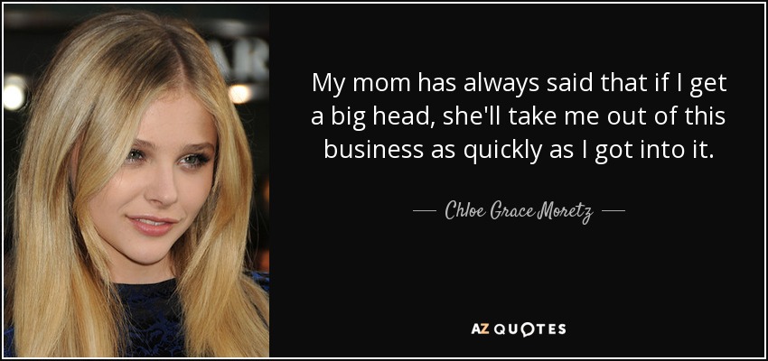 My mom has always said that if I get a big head, she'll take me out of this business as quickly as I got into it. - Chloe Grace Moretz