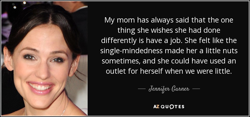 My mom has always said that the one thing she wishes she had done differently is have a job. She felt like the single-mindedness made her a little nuts sometimes, and she could have used an outlet for herself when we were little. - Jennifer Garner