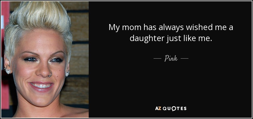 My mom has always wished me a daughter just like me. - Pink