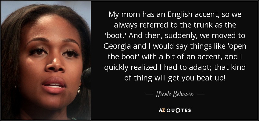 My mom has an English accent, so we always referred to the trunk as the 'boot.' And then, suddenly, we moved to Georgia and I would say things like 'open the boot' with a bit of an accent, and I quickly realized I had to adapt; that kind of thing will get you beat up! - Nicole Beharie