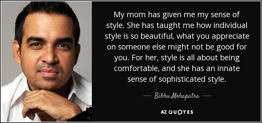 My mom has given me my sense of style. She has taught me how individual style is so beautiful, what you appreciate on someone else might not be good for you. For her, style is all about being comfortable, and she has an innate sense of sophisticated style. - Bibhu Mohapatra