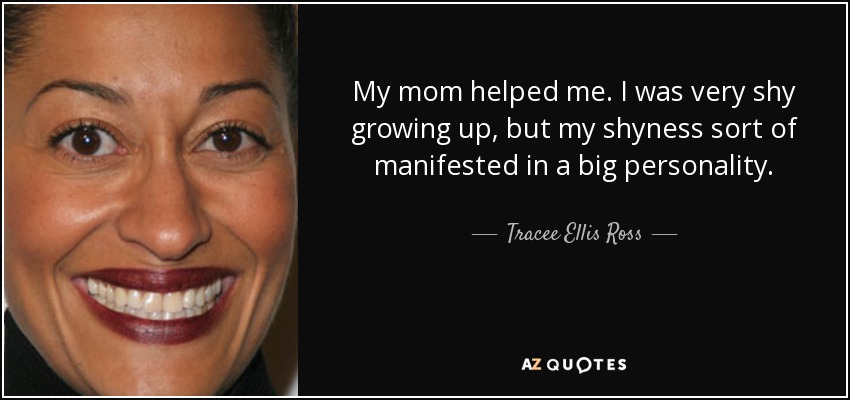 My mom helped me. I was very shy growing up, but my shyness sort of manifested in a big personality. - Tracee Ellis Ross