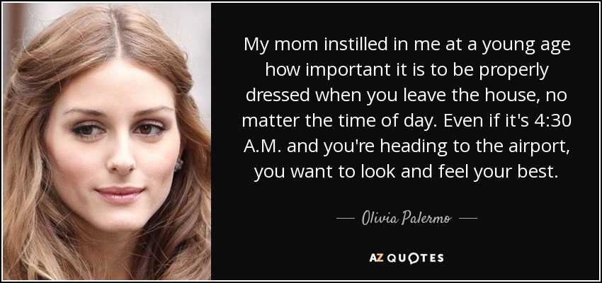 My mom instilled in me at a young age how important it is to be properly dressed when you leave the house, no matter the time of day. Even if it's 4:30 A.M. and you're heading to the airport, you want to look and feel your best. - Olivia Palermo