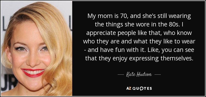 My mom is 70, and she's still wearing the things she wore in the 80s. I appreciate people like that, who know who they are and what they like to wear - and have fun with it. Like, you can see that they enjoy expressing themselves. - Kate Hudson