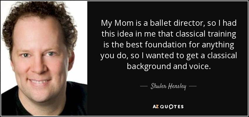 My Mom is a ballet director, so I had this idea in me that classical training is the best foundation for anything you do, so I wanted to get a classical background and voice. - Shuler Hensley