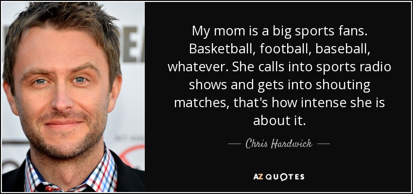My mom is a big sports fans. Basketball, football, baseball, whatever. She calls into sports radio shows and gets into shouting matches, that's how intense she is about it. - Chris Hardwick