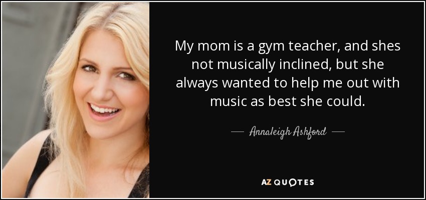 My mom is a gym teacher, and shes not musically inclined, but she always wanted to help me out with music as best she could. - Annaleigh Ashford