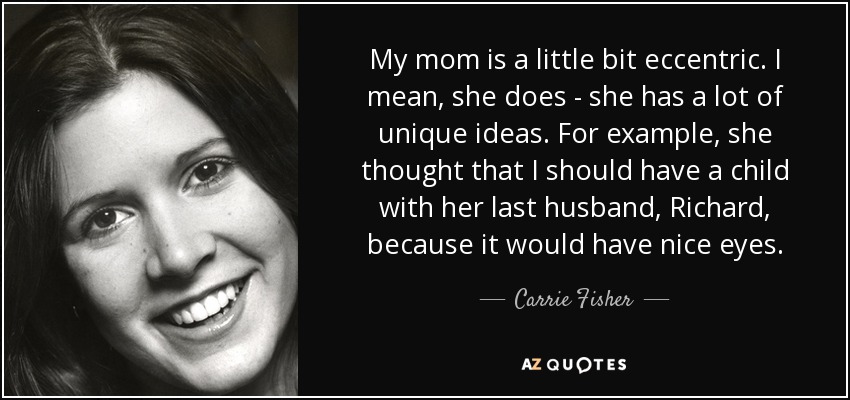 My mom is a little bit eccentric. I mean, she does - she has a lot of unique ideas. For example, she thought that I should have a child with her last husband, Richard, because it would have nice eyes. - Carrie Fisher
