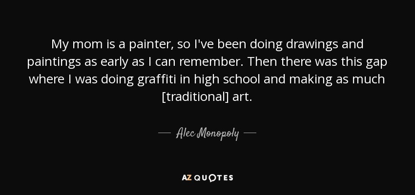 My mom is a painter, so I've been doing drawings and paintings as early as I can remember. Then there was this gap where I was doing graffiti in high school and making as much [traditional] art. - Alec Monopoly