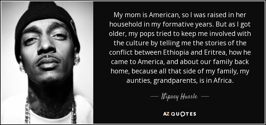 My mom is American, so I was raised in her household in my formative years. But as I got older, my pops tried to keep me involved with the culture by telling me the stories of the conflict between Ethiopia and Eritrea, how he came to America, and about our family back home, because all that side of my family, my aunties, grandparents, is in Africa. - Nipsey Hussle