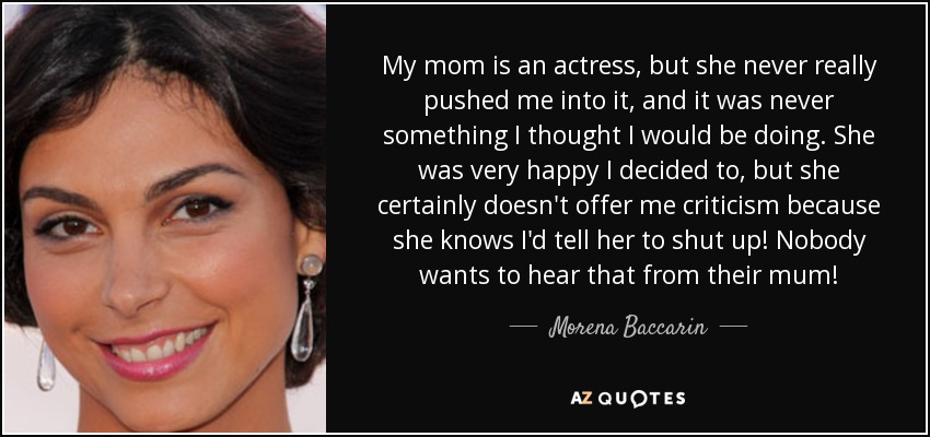 My mom is an actress, but she never really pushed me into it, and it was never something I thought I would be doing. She was very happy I decided to, but she certainly doesn't offer me criticism because she knows I'd tell her to shut up! Nobody wants to hear that from their mum! - Morena Baccarin