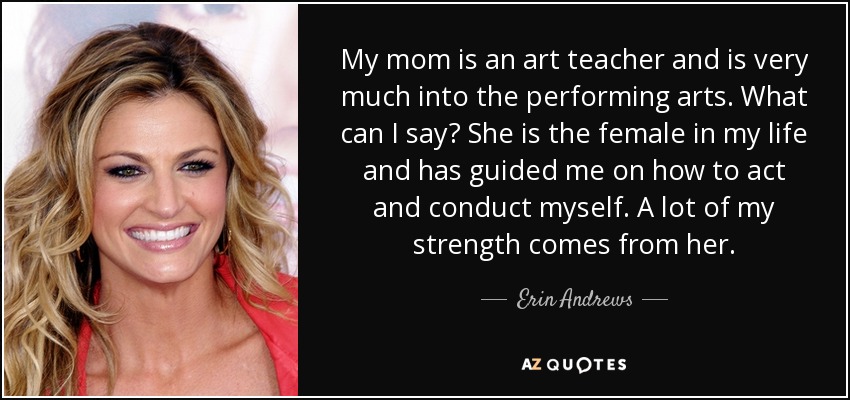 My mom is an art teacher and is very much into the performing arts. What can I say? She is the female in my life and has guided me on how to act and conduct myself. A lot of my strength comes from her. - Erin Andrews