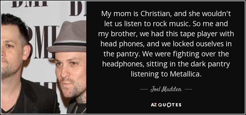 My mom is Christian, and she wouldn't let us listen to rock music. So me and my brother, we had this tape player with head phones, and we locked ouselves in the pantry. We were fighting over the headphones, sitting in the dark pantry listening to Metallica. - Joel Madden