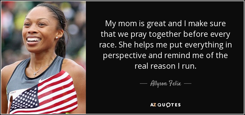 My mom is great and I make sure that we pray together before every race. She helps me put everything in perspective and remind me of the real reason I run. - Allyson Felix