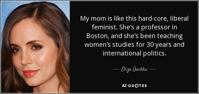 My mom is like this hard-core, liberal feminist. She's a professor in Boston, and she's been teaching women's studies for 30 years and international politics. - Eliza Dushku
