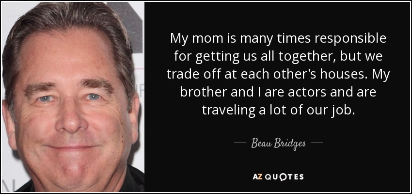 My mom is many times responsible for getting us all together, but we trade off at each other's houses. My brother and I are actors and are traveling a lot of our job. - Beau Bridges