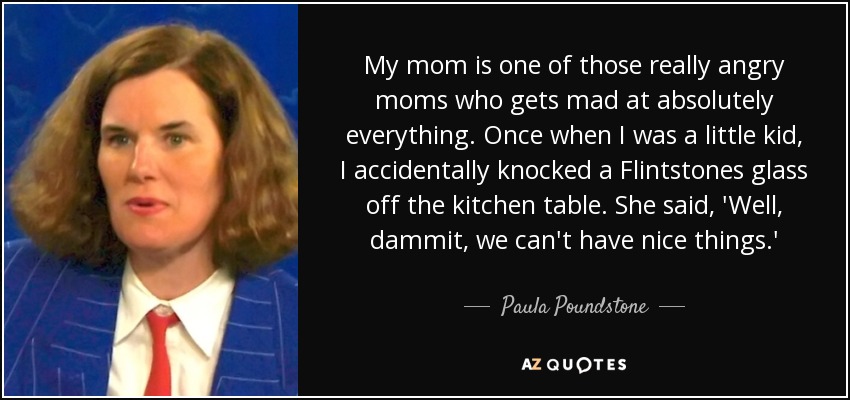 My mom is one of those really angry moms who gets mad at absolutely everything. Once when I was a little kid, I accidentally knocked a Flintstones glass off the kitchen table. She said, 'Well, dammit, we can't have nice things.' - Paula Poundstone