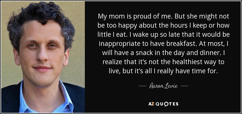 My mom is proud of me. But she might not be too happy about the hours I keep or how little I eat. I wake up so late that it would be inappropriate to have breakfast. At most, I will have a snack in the day and dinner. I realize that it's not the healthiest way to live, but it's all I really have time for. - Aaron Levie