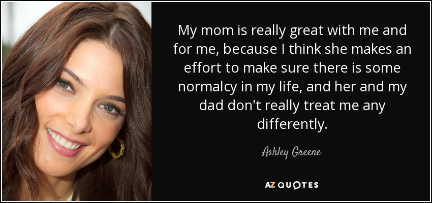 My mom is really great with me and for me, because I think she makes an effort to make sure there is some normalcy in my life, and her and my dad don't really treat me any differently. - Ashley Greene