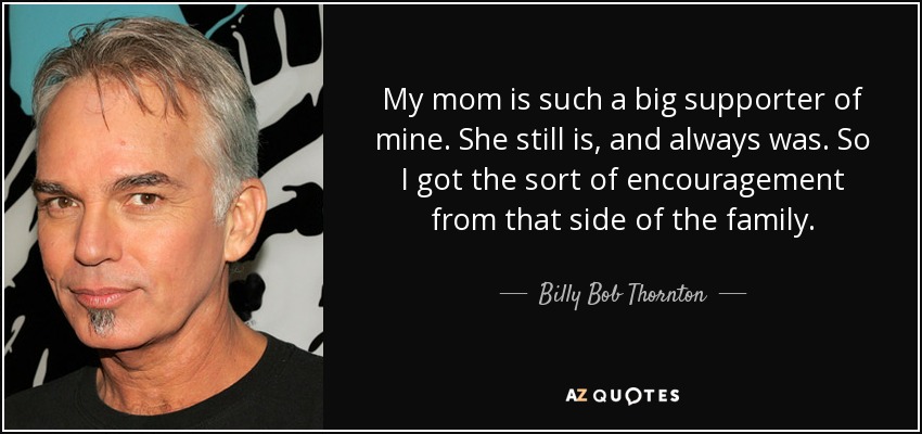 My mom is such a big supporter of mine. She still is, and always was. So I got the sort of encouragement from that side of the family. - Billy Bob Thornton