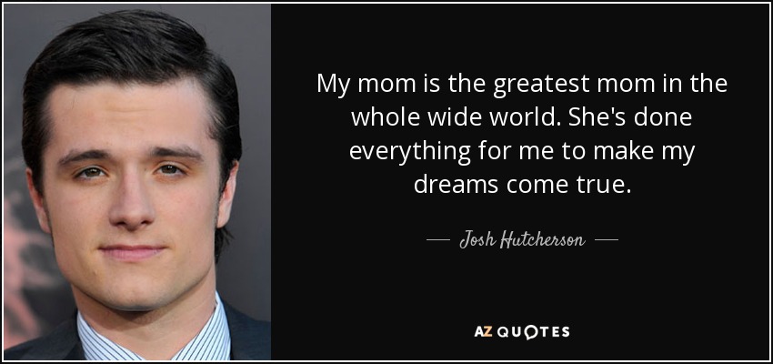 My mom is the greatest mom in the whole wide world. She's done everything for me to make my dreams come true. - Josh Hutcherson