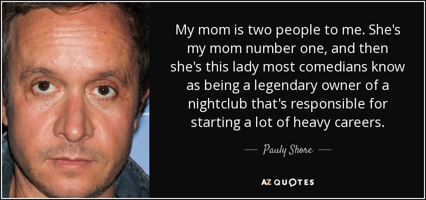 My mom is two people to me. She's my mom number one, and then she's this lady most comedians know as being a legendary owner of a nightclub that's responsible for starting a lot of heavy careers. - Pauly Shore