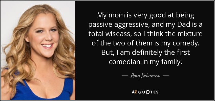 My mom is very good at being passive-aggressive, and my Dad is a total wiseass, so I think the mixture of the two of them is my comedy. But, I am definitely the first comedian in my family. - Amy Schumer