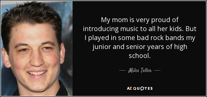 My mom is very proud of introducing music to all her kids. But I played in some bad rock bands my junior and senior years of high school. - Miles Teller