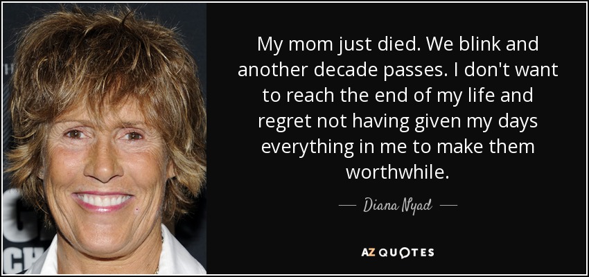 My mom just died. We blink and another decade passes. I don't want to reach the end of my life and regret not having given my days everything in me to make them worthwhile. - Diana Nyad