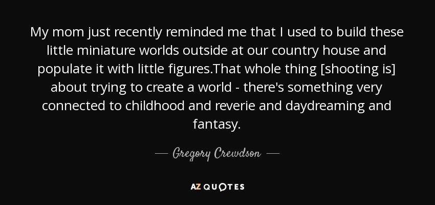 My mom just recently reminded me that I used to build these little miniature worlds outside at our country house and populate it with little figures.That whole thing [shooting is] about trying to create a world - there's something very connected to childhood and reverie and daydreaming and fantasy. - Gregory Crewdson