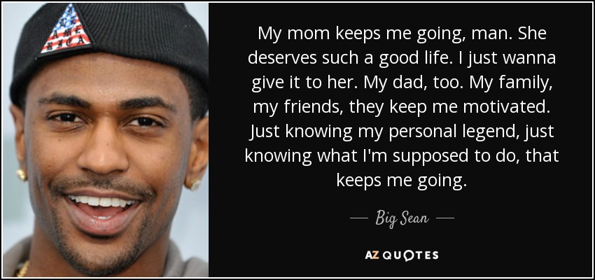 My mom keeps me going, man. She deserves such a good life. I just wanna give it to her. My dad, too. My family, my friends, they keep me motivated. Just knowing my personal legend, just knowing what I'm supposed to do, that keeps me going. - Big Sean