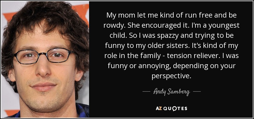 My mom let me kind of run free and be rowdy. She encouraged it. I'm a youngest child. So I was spazzy and trying to be funny to my older sisters. It's kind of my role in the family - tension reliever. I was funny or annoying, depending on your perspective. - Andy Samberg