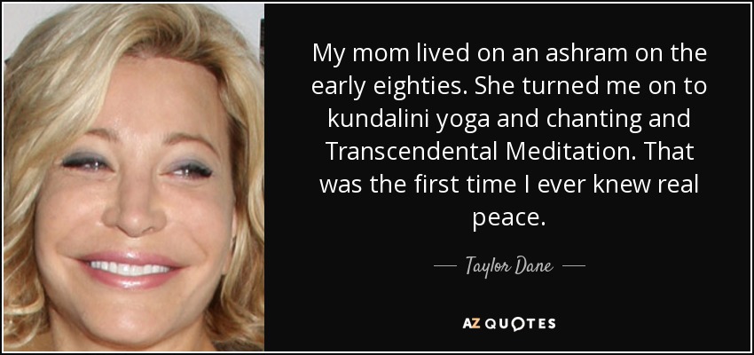 My mom lived on an ashram on the early eighties. She turned me on to kundalini yoga and chanting and Transcendental Meditation. That was the first time I ever knew real peace. - Taylor Dane