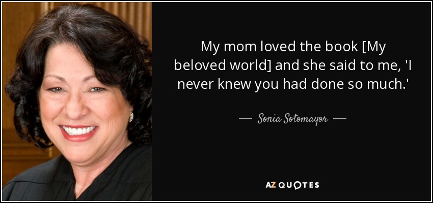 My mom loved the book [My beloved world] and she said to me, 'I never knew you had done so much.' - Sonia Sotomayor