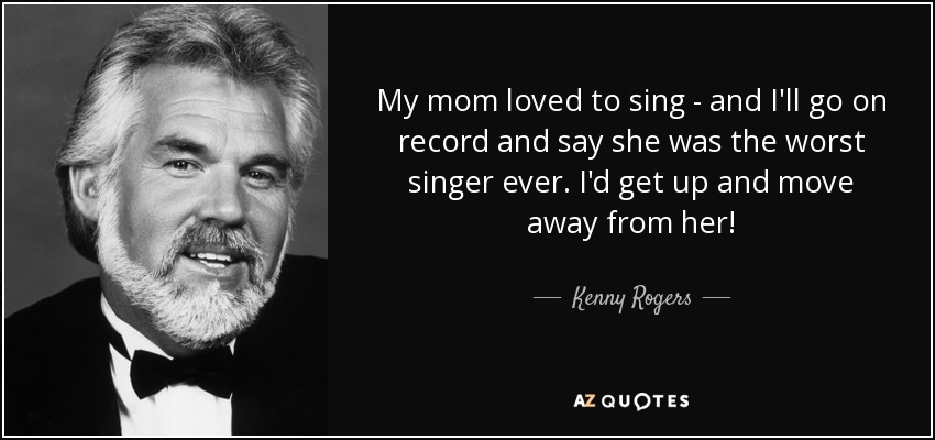 My mom loved to sing - and I'll go on record and say she was the worst singer ever. I'd get up and move away from her! - Kenny Rogers