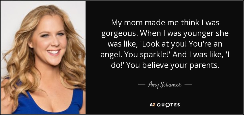 My mom made me think I was gorgeous. When I was younger she was like, 'Look at you! You're an angel. You sparkle!' And I was like, 'I do!' You believe your parents. - Amy Schumer