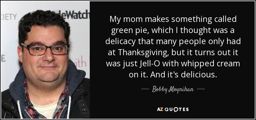 My mom makes something called green pie, which I thought was a delicacy that many people only had at Thanksgiving, but it turns out it was just Jell-O with whipped cream on it. And it's delicious. - Bobby Moynihan