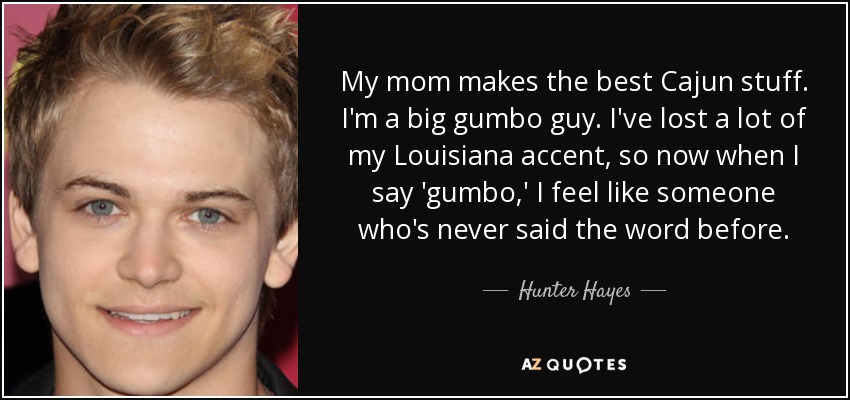 My mom makes the best Cajun stuff. I'm a big gumbo guy. I've lost a lot of my Louisiana accent, so now when I say 'gumbo,' I feel like someone who's never said the word before. - Hunter Hayes