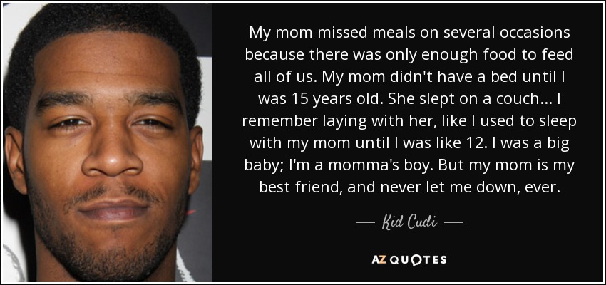 My mom missed meals on several occasions because there was only enough food to feed all of us. My mom didn't have a bed until I was 15 years old. She slept on a couch... I remember laying with her, like I used to sleep with my mom until I was like 12. I was a big baby; I'm a momma's boy. But my mom is my best friend, and never let me down, ever. - Kid Cudi