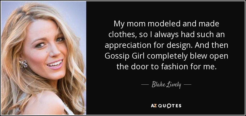 My mom modeled and made clothes, so I always had such an appreciation for design. And then Gossip Girl completely blew open the door to fashion for me. - Blake Lively